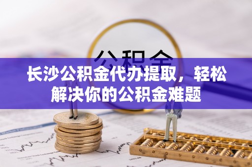 仁爱长沙公积金代办提取，轻松解决你的公积金难题