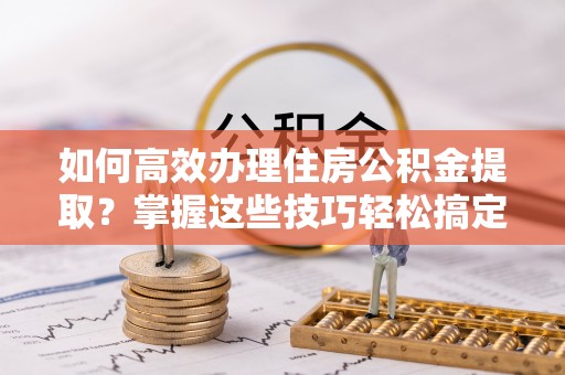 仁爱如何高效办理住房公积金提取？掌握这些技巧轻松搞定