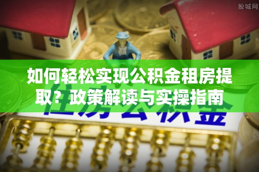仁爱如何轻松实现公积金租房提取？政策解读与实操指南