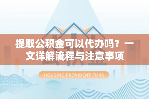 仁爱提取公积金可以代办吗？一文详解流程与注意事项