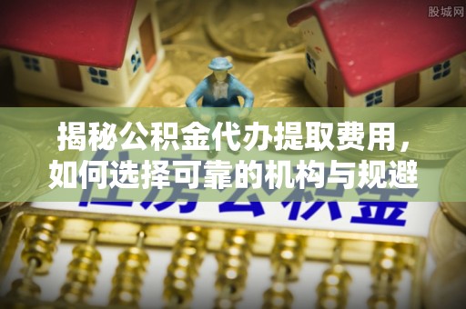 仁爱揭秘公积金代办提取费用，如何选择可靠的机构与规避潜在风险