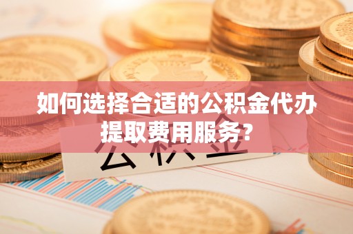 仁爱如何选择合适的公积金代办提取费用服务？