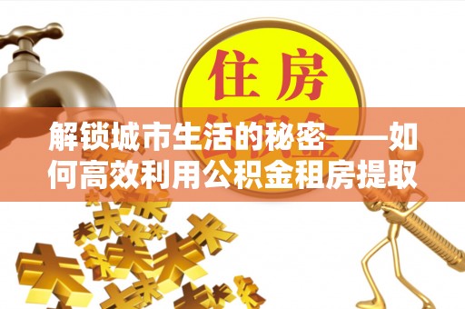 仁爱解锁城市生活的秘密——如何高效利用公积金租房提取政策优化居住体验
