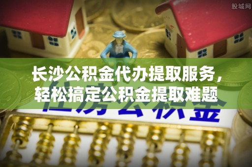 仁爱长沙公积金代办提取服务，轻松搞定公积金提取难题
