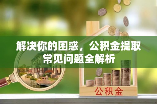 仁爱解决你的困惑，公积金提取常见问题全解析
