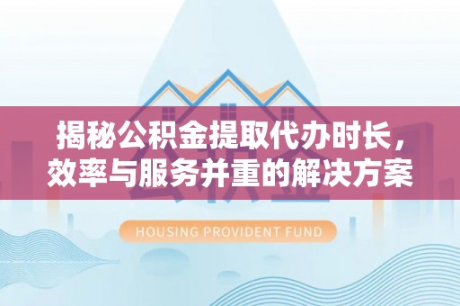 仁爱揭秘公积金提取代办时长，效率与服务并重的解决方案