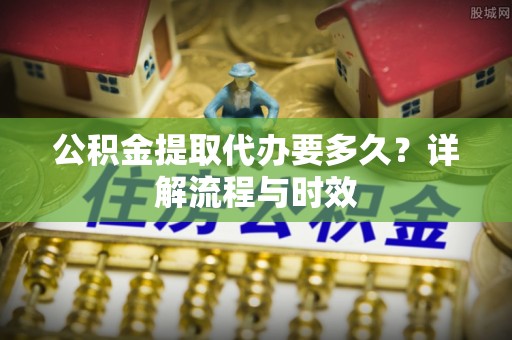 仁爱公积金提取代办要多久？详解流程与时效
