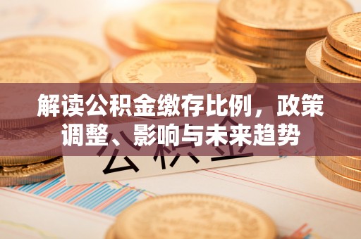仁爱解读公积金缴存比例，政策调整、影响与未来趋势