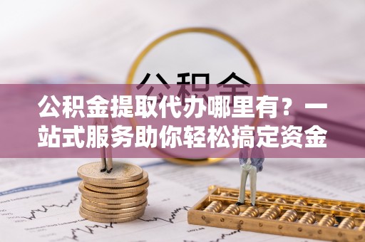 仁爱公积金提取代办哪里有？一站式服务助你轻松搞定资金难题