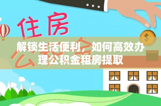 仁爱解锁生活便利，如何高效办理公积金租房提取