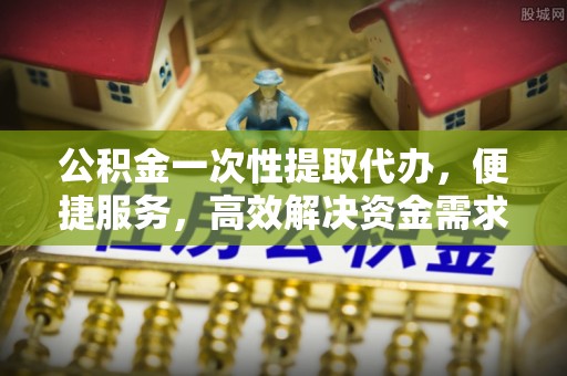 仁爱公积金一次性提取代办，便捷服务，高效解决资金需求