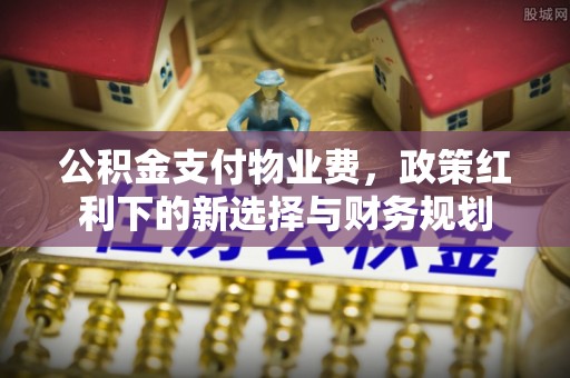 仁爱公积金支付物业费，政策红利下的新选择与财务规划