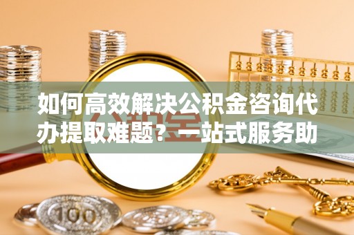 仁爱如何高效解决公积金咨询代办提取难题？一站式服务助您轻松搞定