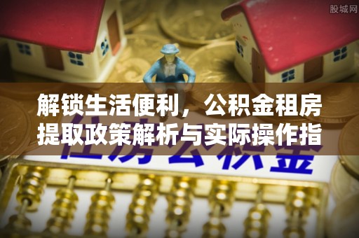 仁爱解锁生活便利，公积金租房提取政策解析与实际操作指南