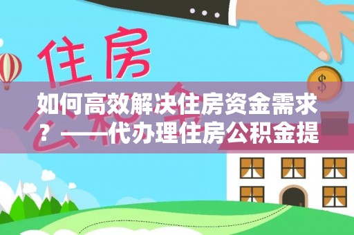 仁爱如何高效解决住房资金需求？——代办理住房公积金提取服务全解析