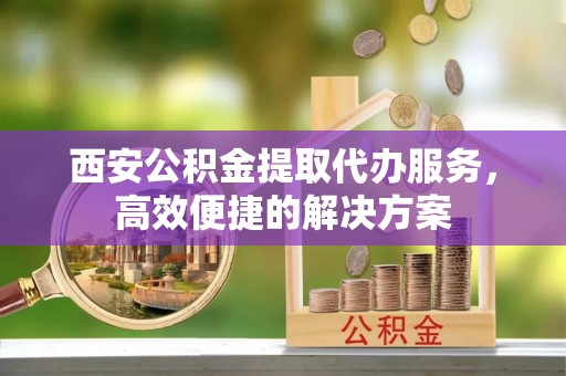 仁爱西安公积金提取代办服务，高效便捷的解决方案