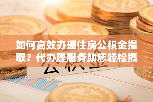 仁爱如何高效办理住房公积金提取？代办理服务助您轻松搞定