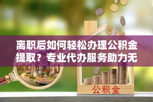 仁爱离职后如何轻松办理公积金提取？专业代办服务助力无忧
