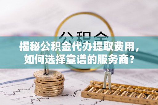 仁爱揭秘公积金代办提取费用，如何选择靠谱的服务商？