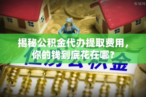 仁爱揭秘公积金代办提取费用，你的钱到底花在哪？