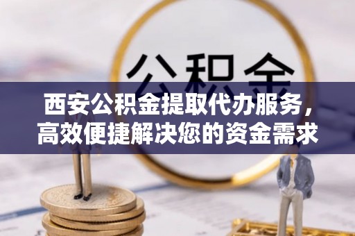 仁爱西安公积金提取代办服务，高效便捷解决您的资金需求