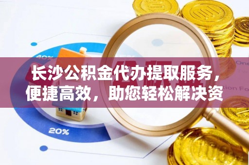 仁爱长沙公积金代办提取服务，便捷高效，助您轻松解决资金需求