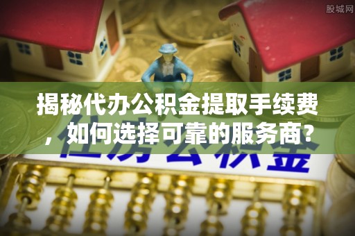 仁爱揭秘代办公积金提取手续费，如何选择可靠的服务商？