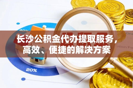 仁爱长沙公积金代办提取服务，高效、便捷的解决方案