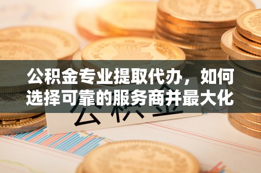 仁爱公积金专业提取代办，如何选择可靠的服务商并最大化你的资金收益