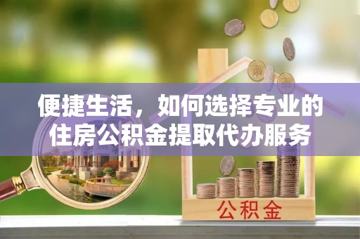 仁爱便捷生活，如何选择专业的住房公积金提取代办服务