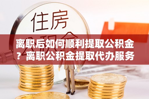 仁爱离职后如何顺利提取公积金？离职公积金提取代办服务全解析