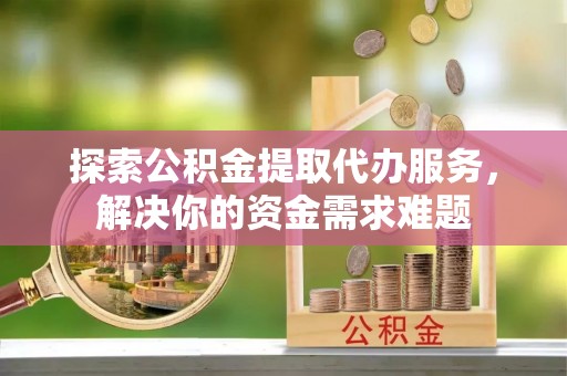 仁爱探索公积金提取代办服务，解决你的资金需求难题