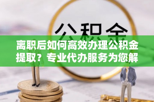 仁爱离职后如何高效办理公积金提取？专业代办服务为您解忧