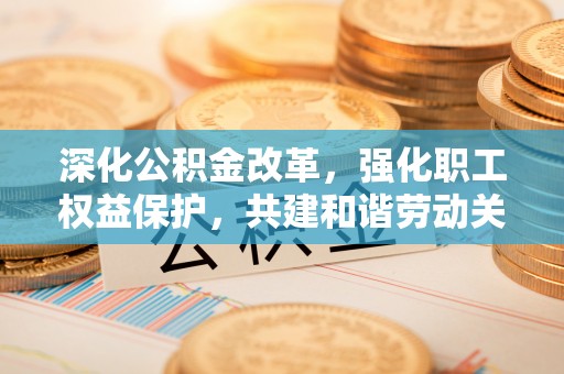 仁爱深化公积金改革，强化职工权益保护，共建和谐劳动关系