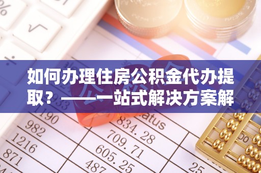 仁爱如何办理住房公积金代办提取？——一站式解决方案解析