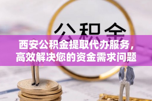 仁爱西安公积金提取代办服务，高效解决您的资金需求问题