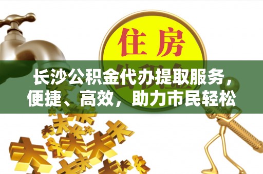 仁爱长沙公积金代办提取服务，便捷、高效，助力市民轻松管理资金