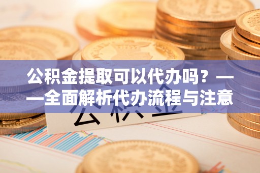 仁爱公积金提取可以代办吗？——全面解析代办流程与注意事项